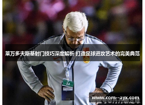 莱万多夫斯基射门技巧深度解析 打造足球进攻艺术的完美典范