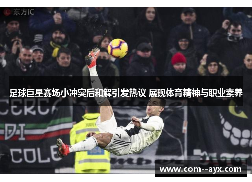 足球巨星赛场小冲突后和解引发热议 展现体育精神与职业素养